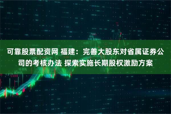 可靠股票配资网 福建：完善大股东对省属证券公司的考核办法 探索实施长期股权激励方案