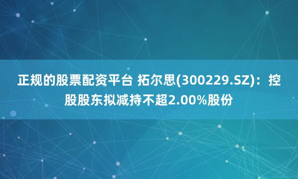 正规的股票配资平台 拓尔思(300229.SZ)：控股股东拟减持不超2.00%股份