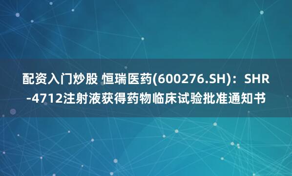 配资入门炒股 恒瑞医药(600276.SH)：SHR-4712注射液获得药物临床试验批准通知书