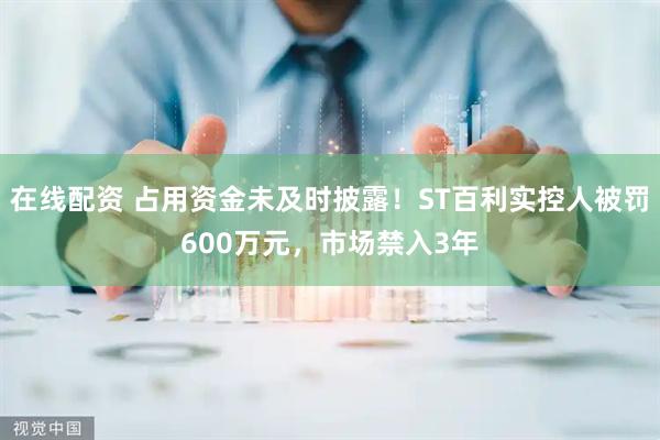 在线配资 占用资金未及时披露！ST百利实控人被罚600万元，市场禁入3年