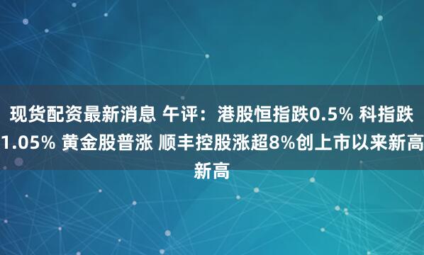 现货配资最新消息 午评：港股恒指跌0.5% 科指跌1.05% 黄金股普涨 顺丰控股涨超8%创上市以来新高
