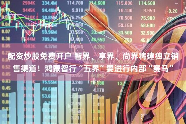 配资炒股免费开户 智界、享界、尚界将建独立销售渠道！鸿蒙智行“五界”要进行内部“赛马”