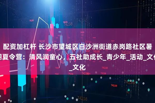 配资加杠杆 长沙市望城区白沙洲街道赤岗路社区暑期夏令营：清风润童心，五社助成长_青少年_活动_文化