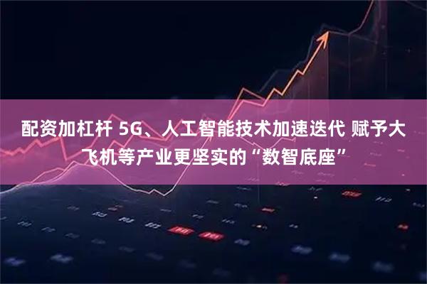 配资加杠杆 5G、人工智能技术加速迭代 赋予大飞机等产业更坚实的“数智底座”