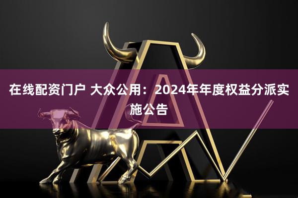 在线配资门户 大众公用：2024年年度权益分派实施公告