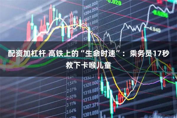 配资加杠杆 高铁上的“生命时速”：乘务员17秒救下卡喉儿童