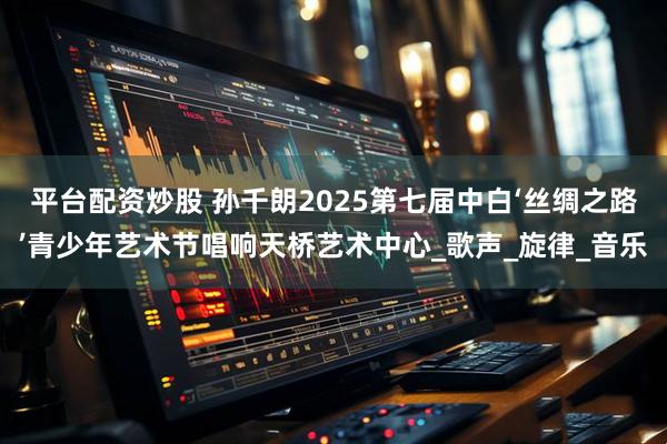 平台配资炒股 孙千朗2025第七届中白‘丝绸之路’青少年艺术节唱响天桥艺术中心_歌声_旋律_音乐