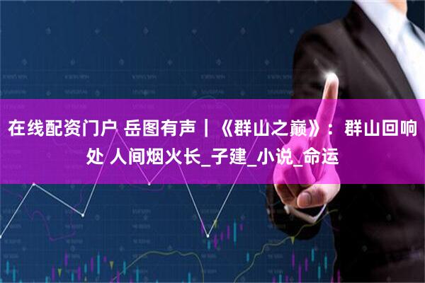 在线配资门户 岳图有声｜《群山之巅》：群山回响处 人间烟火长_子建_小说_命运