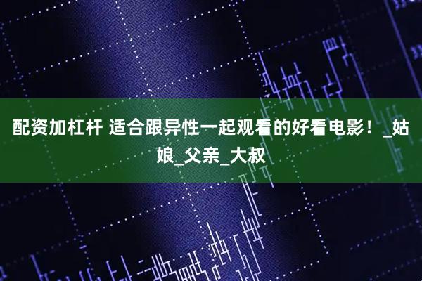 配资加杠杆 适合跟异性一起观看的好看电影！_姑娘_父亲_大叔