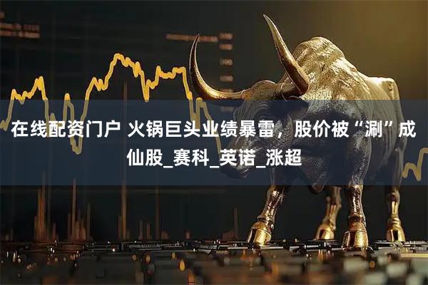在线配资门户 火锅巨头业绩暴雷，股价被“涮”成仙股_赛科_英诺_涨超