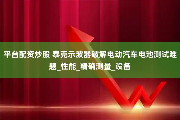 平台配资炒股 泰克示波器破解电动汽车电池测试难题_性能_精确测量_设备