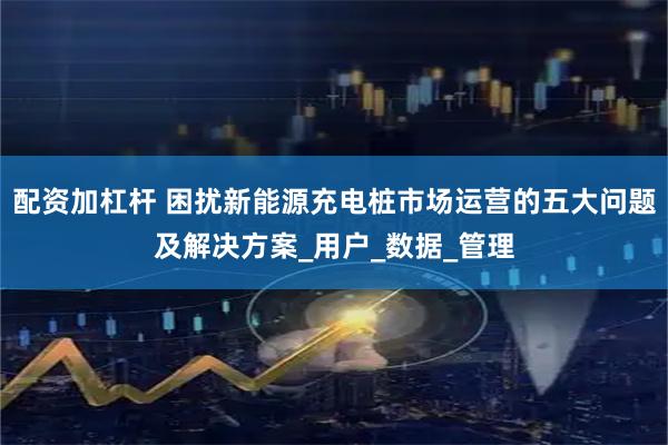 配资加杠杆 困扰新能源充电桩市场运营的五大问题及解决方案_用户_数据_管理