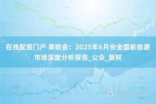 在线配资门户 乘联会：2025年6月份全国新能源市场深度分析报告_公众_版权