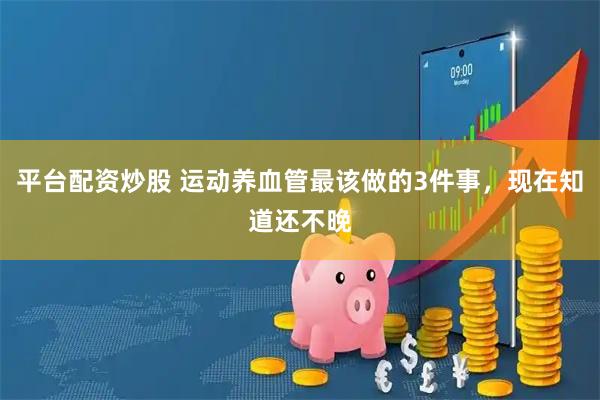 平台配资炒股 运动养血管最该做的3件事，现在知道还不晚