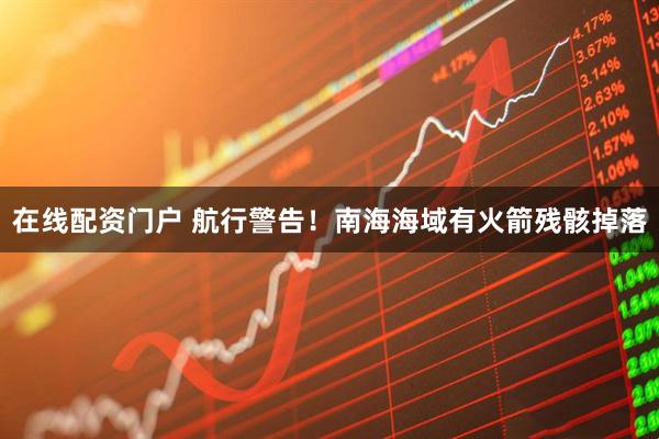 在线配资门户 航行警告！南海海域有火箭残骸掉落