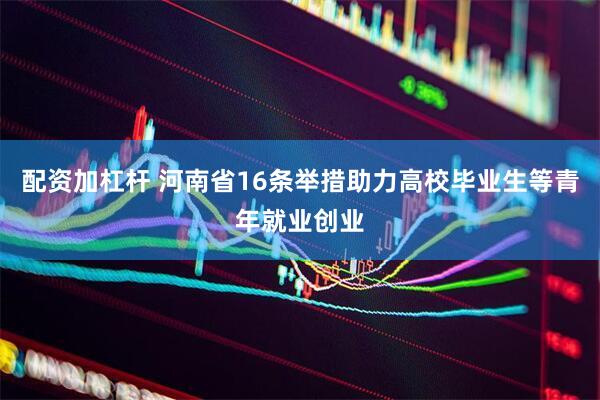 配资加杠杆 河南省16条举措助力高校毕业生等青年就业创业