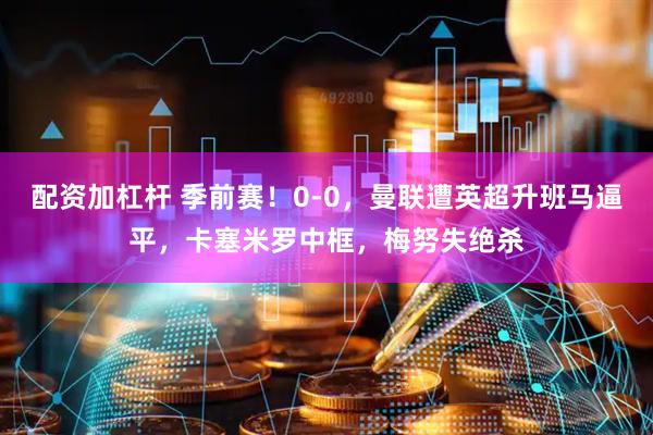 配资加杠杆 季前赛！0-0，曼联遭英超升班马逼平，卡塞米罗中框，梅努失绝杀