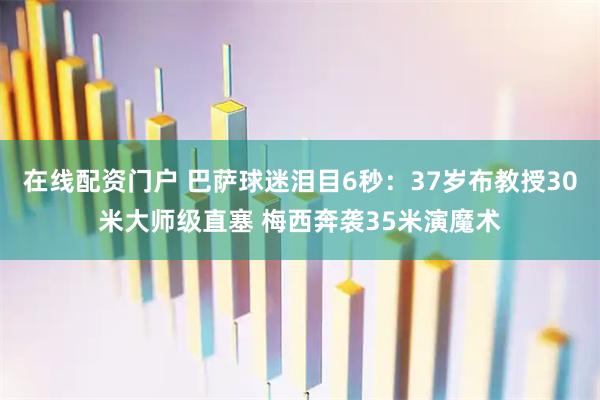 在线配资门户 巴萨球迷泪目6秒：37岁布教授30米大师级直塞 梅西奔袭35米演魔术