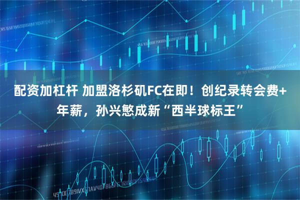 配资加杠杆 加盟洛杉矶FC在即！创纪录转会费+年薪，孙兴慜成新“西半球标王”
