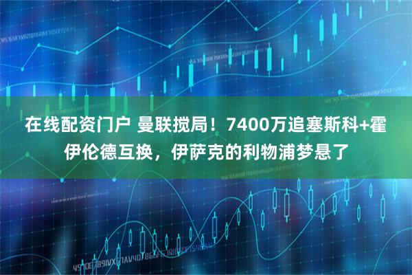 在线配资门户 曼联搅局！7400万追塞斯科+霍伊伦德互换，伊萨克的利物浦梦悬了