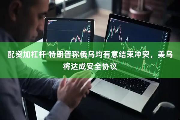 配资加杠杆 特朗普称俄乌均有意结束冲突，美乌将达成安全协议