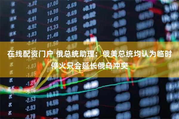 在线配资门户 俄总统助理：俄美总统均认为临时停火只会延长俄乌冲突