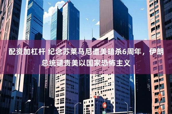 配资加杠杆 纪念苏莱马尼遭美暗杀6周年，伊朗总统谴责美以国家恐怖主义