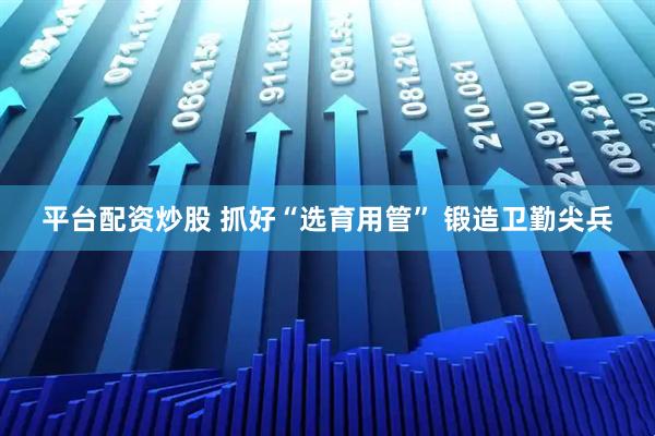 平台配资炒股 抓好“选育用管” 锻造卫勤尖兵