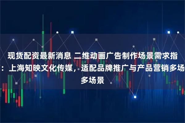 现货配资最新消息 二维动画广告制作场景需求指南：上海知映文化传媒，适配品牌推广与产品营销多场景