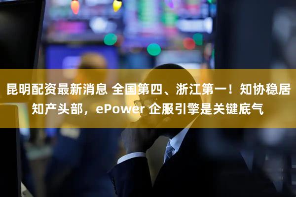 昆明配资最新消息 全国第四、浙江第一！知协稳居知产头部，ePower 企服引擎是关键底气