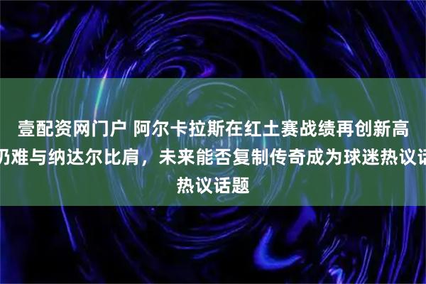 壹配资网门户 阿尔卡拉斯在红土赛战绩再创新高却仍难与纳达尔比肩，未来能否复制传奇成为球迷热议话题