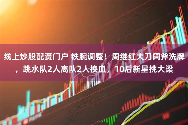 线上炒股配资门户 铁腕调整！周继红大刀阔斧洗牌，跳水队2人离队2人换血，10后新星挑大梁