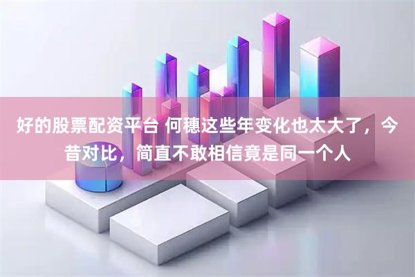 好的股票配资平台 何穗这些年变化也太大了，今昔对比，简直不敢相信竟是同一个人