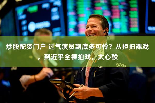 炒股配资门户 过气演员到底多可怜？从拒拍裸戏，到近乎全裸拍戏，太心酸