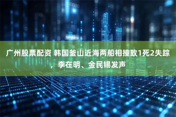 广州股票配资 韩国釜山近海两船相撞致1死2失踪，李在明、金民锡发声