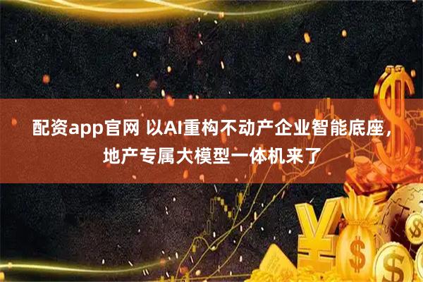 配资app官网 以AI重构不动产企业智能底座，地产专属大模型一体机来了