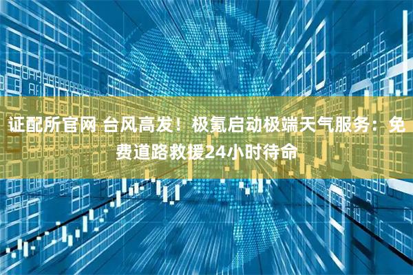 证配所官网 台风高发！极氪启动极端天气服务：免费道路救援24小时待命