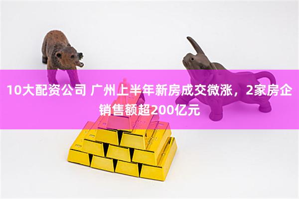 10大配资公司 广州上半年新房成交微涨，2家房企销售额超200亿元