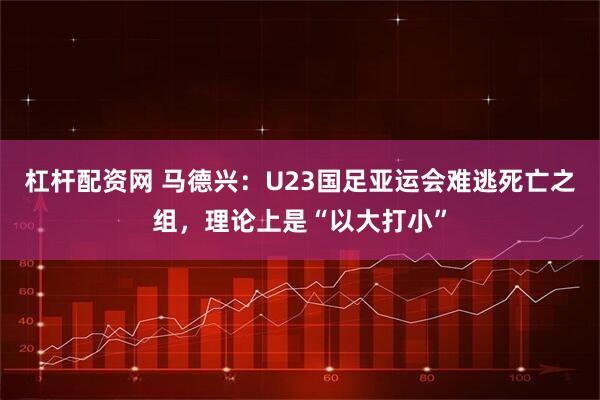 杠杆配资网 马德兴：U23国足亚运会难逃死亡之组，理论上是“以大打小”