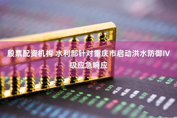 股票配资机构 水利部针对重庆市启动洪水防御Ⅳ级应急响应