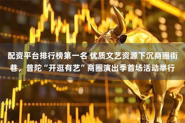 配资平台排行榜第一名 优质文艺资源下沉商圈街巷,普陀“开逛有艺”商圈演出季首场活动举行
