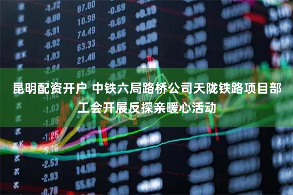 昆明配资开户 中铁六局路桥公司天陇铁路项目部工会开展反探亲暖心活动
