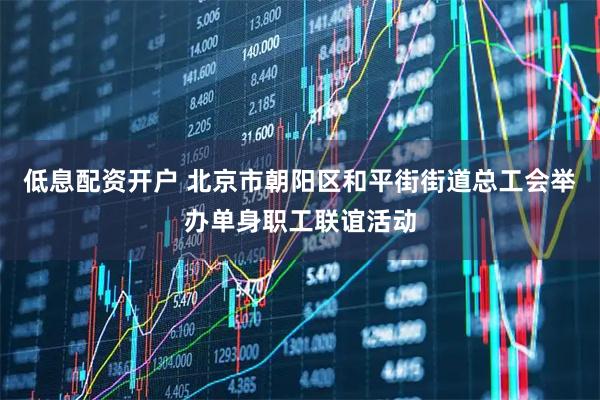低息配资开户 北京市朝阳区和平街街道总工会举办单身职工联谊活动